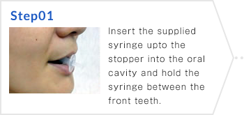 Step01 Insert the supplied syringe upto the stopper into the oral cavity and hold the syringe between the front teeth.