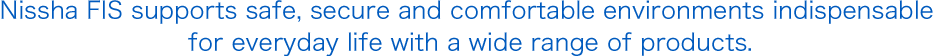 Nissha FIS supports safe, secure and comfortable environments indispensable for everyday life with a wide range of products.